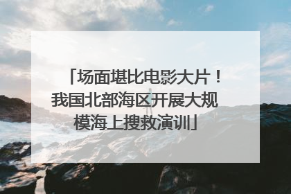场面堪比电影大片！我国北部海区开展大规模海上搜救演训