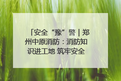 安全“豫”警｜郑州中原消防：消防知识进工地 筑牢安全“防火墙”