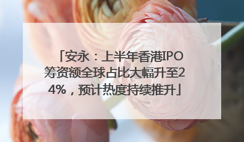 安永：上半年香港IPO筹资额全球占比大幅升至24%，预计热度持续推升