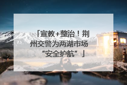 宣教+整治！荆州交警为两湖市场“安全护航”
