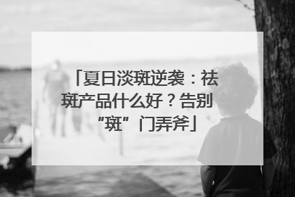 夏日淡斑逆袭：祛斑产品什么好？告别“斑”门弄斧