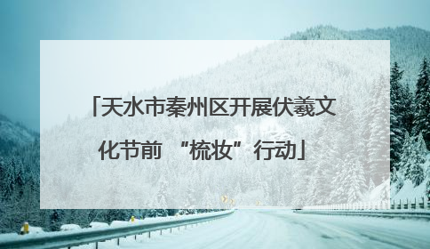 天水市秦州区开展伏羲文化节前 “梳妆”行动