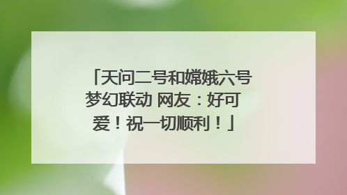 天问二号和嫦娥六号梦幻联动 网友：好可爱！祝一切顺利！