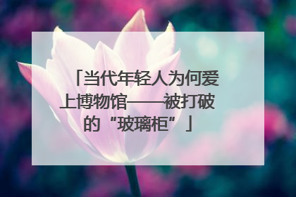 当代年轻人为何爱上博物馆——被打破的“玻璃柜”