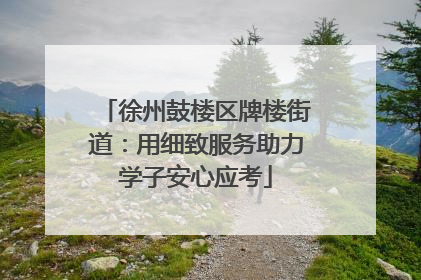 徐州鼓楼区牌楼街道：用细致服务助力学子安心应考