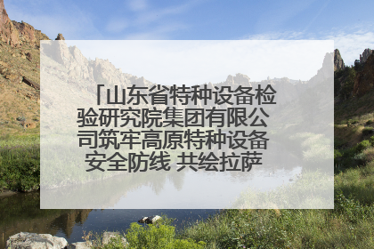 山东省特种设备检验研究院集团有限公司筑牢高原特种设备安全防线 共绘拉萨美好生活画卷