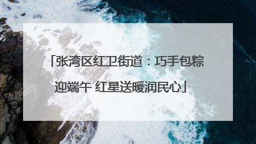 张湾区红卫街道：巧手包粽迎端午 红星送暖润民心