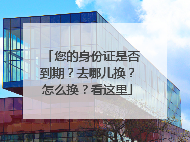 您的身份证是否到期？去哪儿换？怎么换？看这里