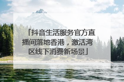 抖音生活服务官方直播间落地香港，激活湾区线下消费新场景