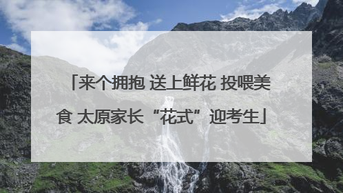 来个拥抱 送上鲜花 投喂美食 太原家长“花式”迎考生