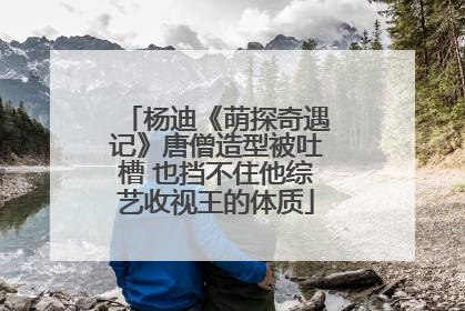 杨迪《萌探奇遇记》唐僧造型被吐槽 也挡不住他综艺收视王的体质