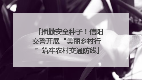 播撒安全种子！信阳交警开展“美丽乡村行”筑牢农村交通防线