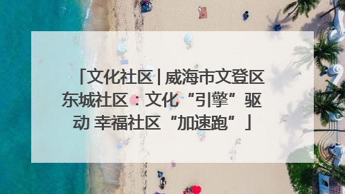 文化社区│威海市文登区东城社区：文化“引擎”驱动 幸福社区“加速跑”