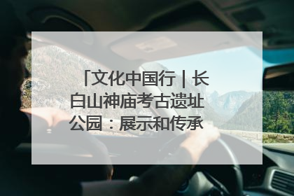 文化中国行｜长白山神庙考古遗址公园：展示和传承多民族文化交融