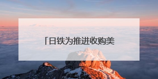 日铁为推进收购美钢交易 考虑送美国政府“黄金股”