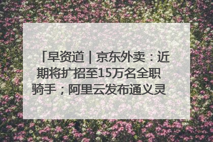 早资道｜京东外卖：近期将扩招至15万名全职骑手；阿里云发布通义灵码AI IDE