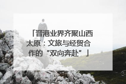 晋港业界齐聚山西太原：文旅与经贸合作的“双向奔赴”
