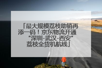 最大规模荔枝助销再添一码！京东物流开通“深圳-武汉-西安” 荔枝全货机航线