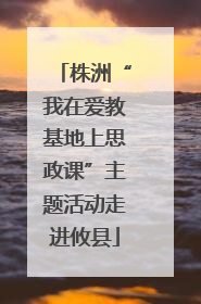 株洲“我在爱教基地上思政课”主题活动走进攸县