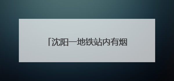 沈阳一地铁站内有烟尘冒出人员捂鼻撤离？地铁公司：风机开启致隧道灰尘飘散至站内
