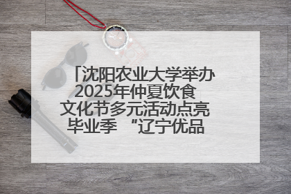 沈阳农业大学举办2025年仲夏饮食文化节多元活动点亮毕业季 “辽宁优品”进校园首站启动