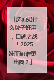 洗面奶什么牌子好用，口碑之战！2025洗面奶谁更出圈？