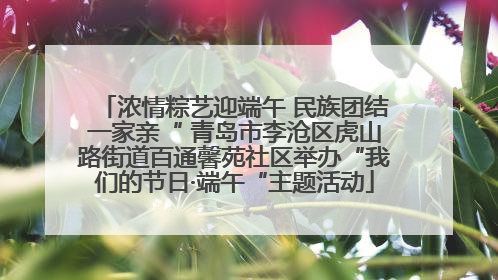 浓情粽艺迎端午 民族团结一家亲“ 青岛市李沧区虎山路街道百通馨苑社区举办“我们的节日·端午“主题活动
