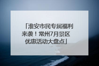 淮安市民专属福利来袭！常州7月景区优惠活动大盘点