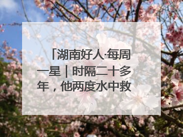 湖南好人·每周一星｜时隔二十多年，他两度水中救起同一人
