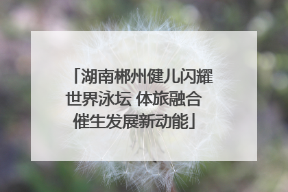 湖南郴州健儿闪耀世界泳坛 体旅融合催生发展新动能