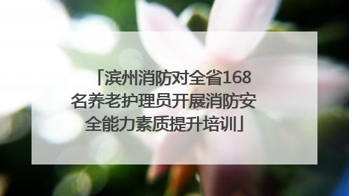 滨州消防对全省168名养老护理员开展消防安全能力素质提升培训