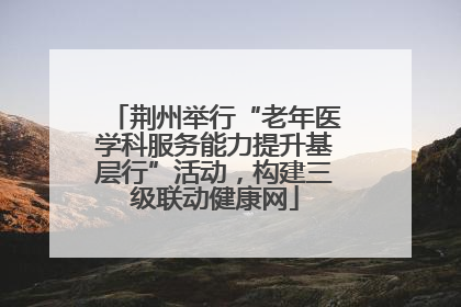 荆州举行“老年医学科服务能力提升基层行”活动，构建三级联动健康网