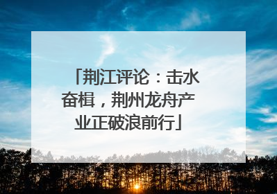 荆江评论：击水奋楫，荆州龙舟产业正破浪前行