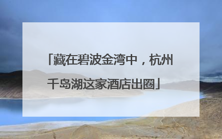 藏在碧波金湾中，杭州千岛湖这家酒店出圈