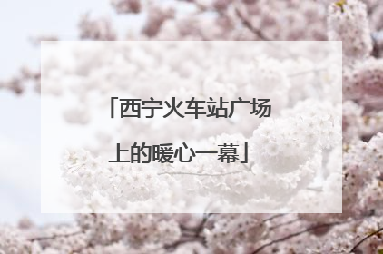 西宁火车站广场上的暖心一幕