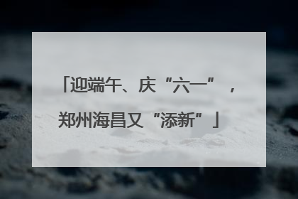 迎端午、庆“六一”，郑州海昌又“添新”