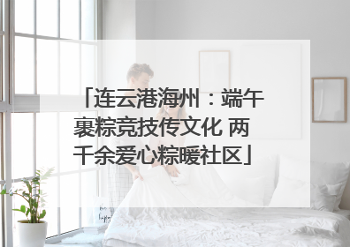 连云港海州：端午裹粽竞技传文化 两千余爱心粽暖社区