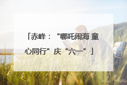 赤峰：“哪吒闹海 童心同行”庆“六一”