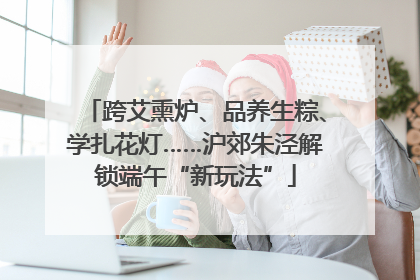 跨艾熏炉、品养生粽、学扎花灯……沪郊朱泾解锁端午“新玩法”