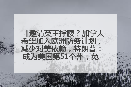 邀请英王撑腰？加拿大希望加入欧洲防务计划，减少对美依赖，特朗普：成为美国第51个州，免费用“金穹”