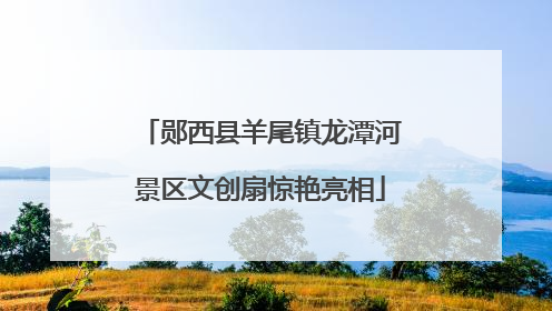 郧西县羊尾镇龙潭河景区文创扇惊艳亮相