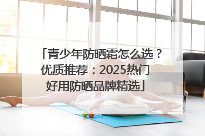 青少年防晒霜怎么选？优质推荐：2025热门好用防晒品牌精选