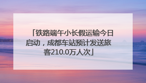 铁路端午小长假运输今日启动，成都车站预计发送旅客210.0万人次