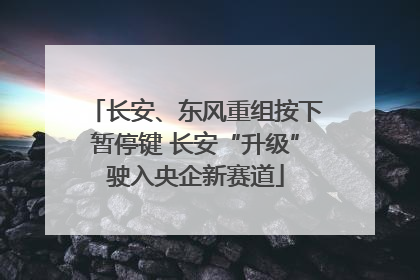 长安、东风重组按下暂停键 长安“升级”驶入央企新赛道