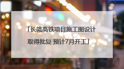 长赣高铁项目施工图设计取得批复 预计7月开工