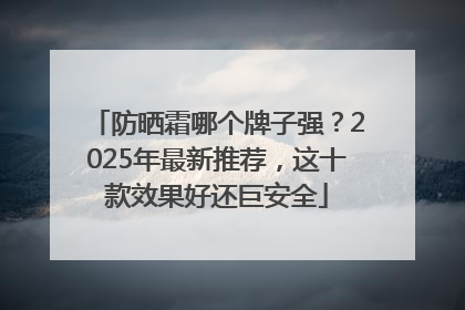 防晒霜哪个牌子强？2025年最新推荐，这十款效果好还巨安全