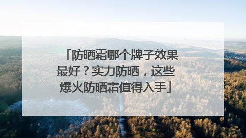 防晒霜哪个牌子效果最好？实力防晒，这些爆火防晒霜值得入手