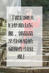 霍启刚夫妇参观山东舰，郭晶晶亲身体验枪械操作引围观