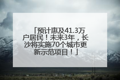 预计惠及41.3万户居民！未来3年，长沙将实施70个城市更新示范项目！