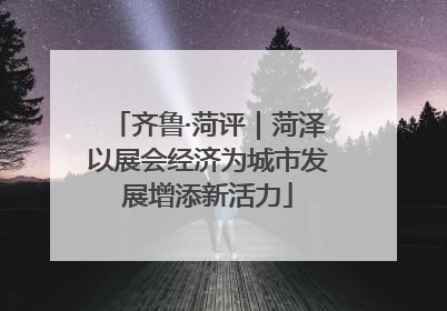 齐鲁·菏评｜菏泽以展会经济为城市发展增添新活力